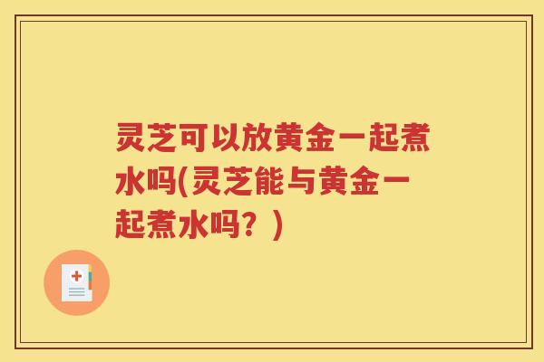 灵芝可以放黄金一起煮水吗(灵芝能与黄金一起煮水吗？)