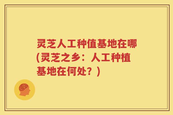 灵芝人工种值基地在哪(灵芝之乡：人工种植基地在何处？)