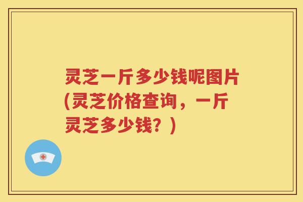 灵芝一斤多少钱呢图片(灵芝价格查询，一斤灵芝多少钱？)