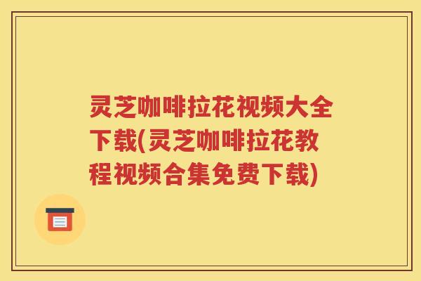 灵芝咖啡拉花视频大全下载(灵芝咖啡拉花教程视频合集免费下载)