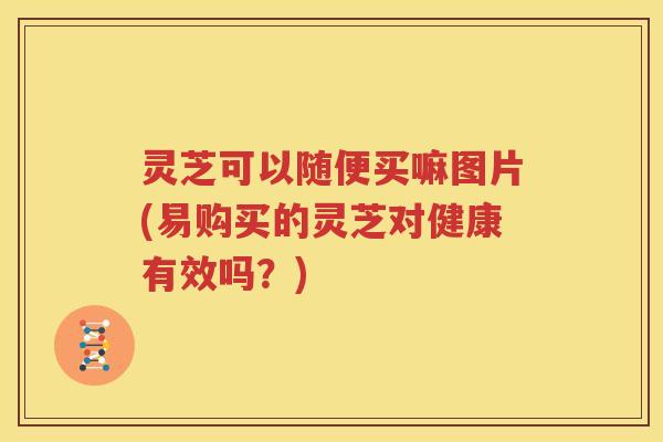 灵芝可以随便买嘛图片(易购买的灵芝对健康有效吗？)