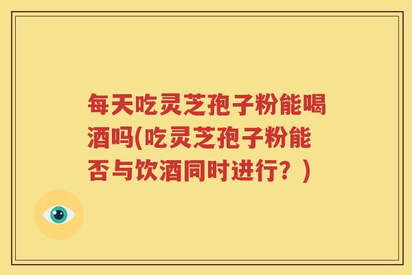 每天吃灵芝孢子粉能喝酒吗(吃灵芝孢子粉能否与饮酒同时进行？)