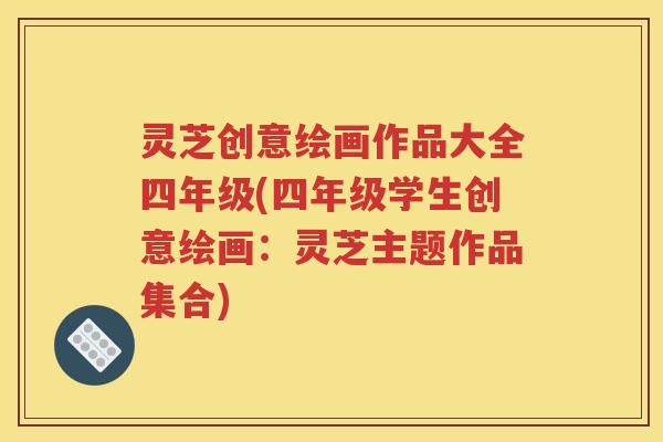 灵芝创意绘画作品大全四年级(四年级学生创意绘画：灵芝主题作品集合)