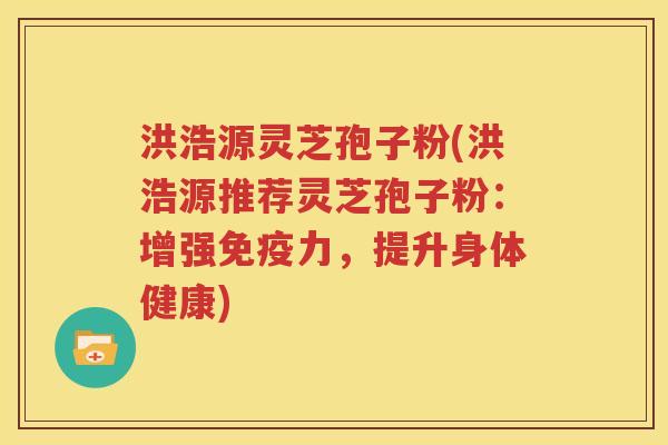 洪浩源灵芝孢子粉(洪浩源推荐灵芝孢子粉：增强免疫力，提升身体健康)