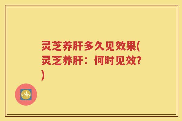灵芝养肝多久见效果(灵芝养肝：何时见效？)