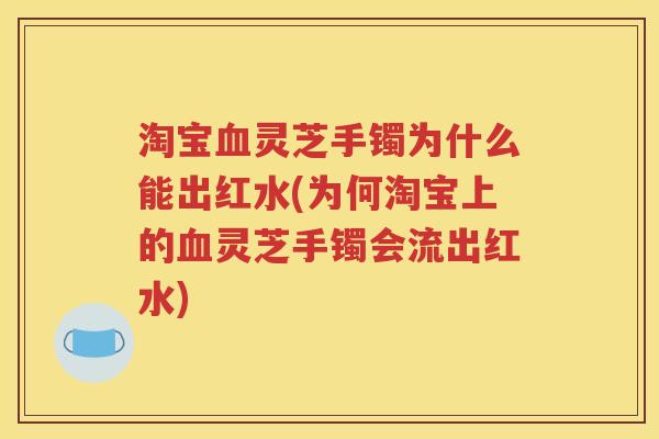 淘宝血灵芝手镯为什么能出红水(为何淘宝上的血灵芝手镯会流出红水)