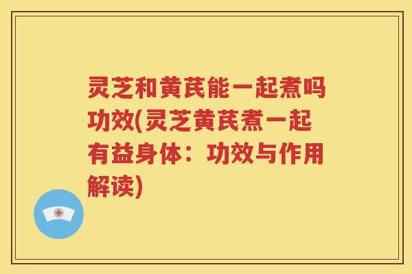 灵芝和黄芪能一起煮吗功效(灵芝黄芪煮一起有益身体：功效与作用解读)