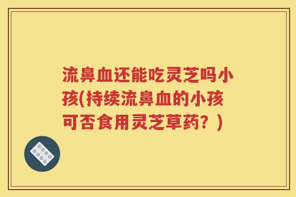 流鼻血还能吃灵芝吗小孩(持续流鼻血的小孩可否食用灵芝草药？)