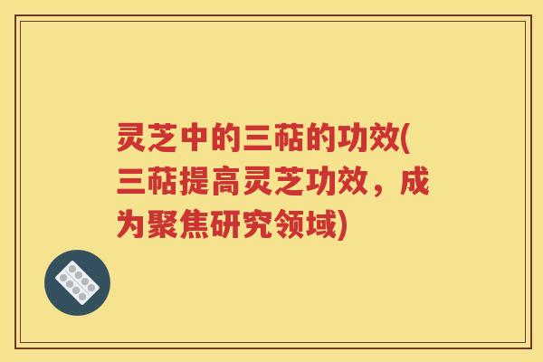 灵芝中的三萜的功效(三萜提高灵芝功效，成为聚焦研究领域)