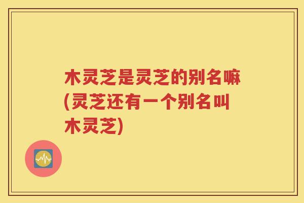 木灵芝是灵芝的别名嘛(灵芝还有一个别名叫木灵芝)