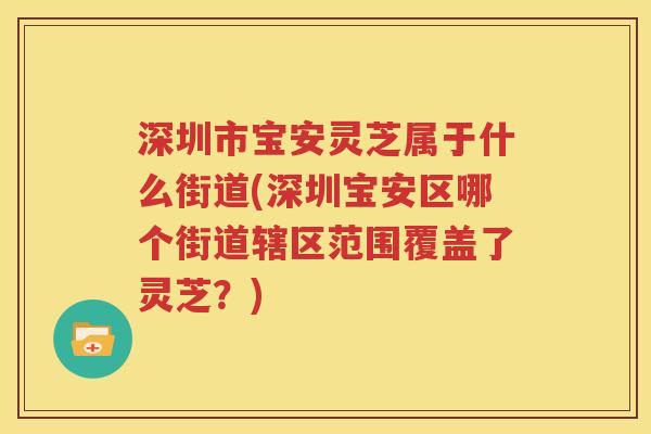 深圳市宝安灵芝属于什么街道(深圳宝安区哪个街道辖区范围覆盖了灵芝？)