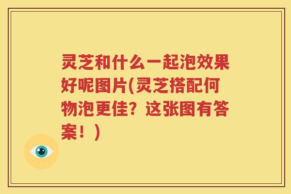 灵芝和什么一起泡效果好呢图片(灵芝搭配何物泡更佳？这张图有答案！)