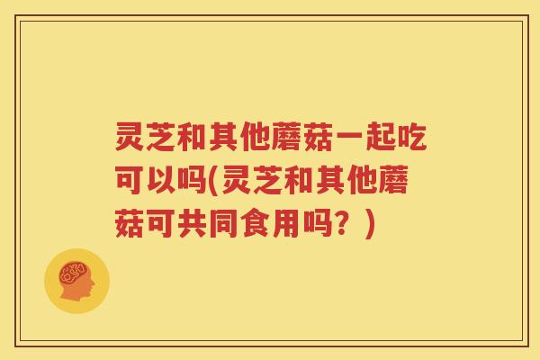灵芝和其他蘑菇一起吃可以吗(灵芝和其他蘑菇可共同食用吗？)