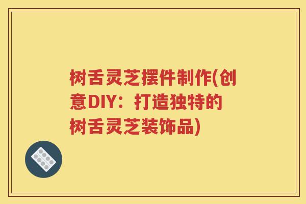 树舌灵芝摆件制作(创意DIY：打造独特的树舌灵芝装饰品)