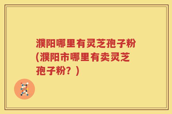 濮阳哪里有灵芝孢子粉(濮阳市哪里有卖灵芝孢子粉？)