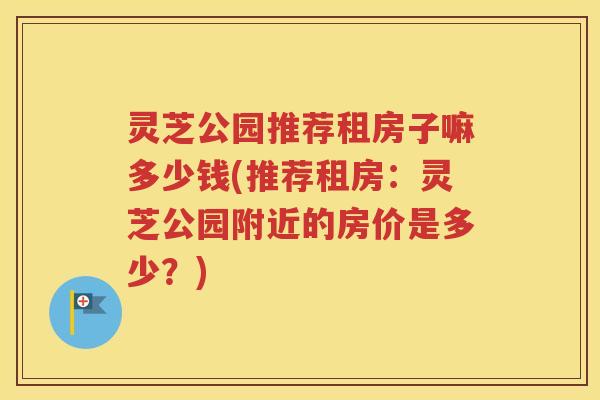 灵芝公园推荐租房子嘛多少钱(推荐租房：灵芝公园附近的房价是多少？)