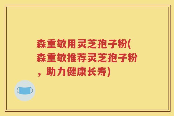 森重敏用灵芝孢子粉(森重敏推荐灵芝孢子粉，助力健康长寿)