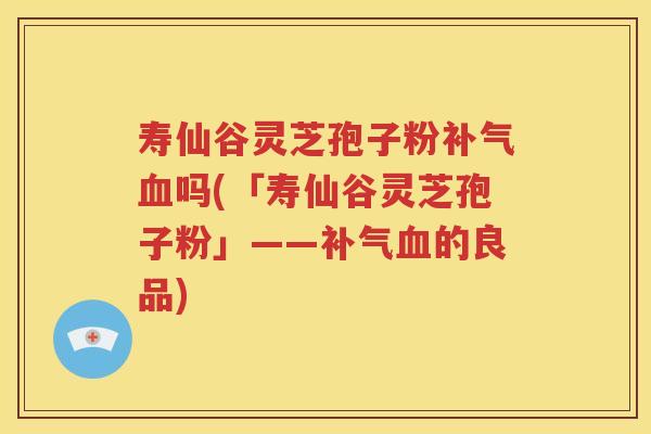 寿仙谷灵芝孢子粉补气血吗(「寿仙谷灵芝孢子粉」——补气血的良品)