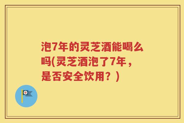泡7年的灵芝酒能喝么吗(灵芝酒泡了7年，是否安全饮用？)