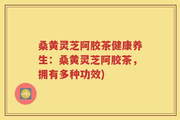 桑黄灵芝阿胶茶健康养生：桑黄灵芝阿胶茶，拥有多种功效)