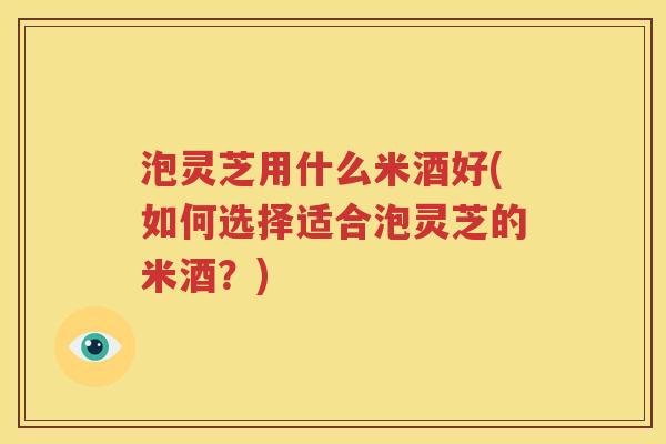 泡灵芝用什么米酒好(如何选择适合泡灵芝的米酒？)