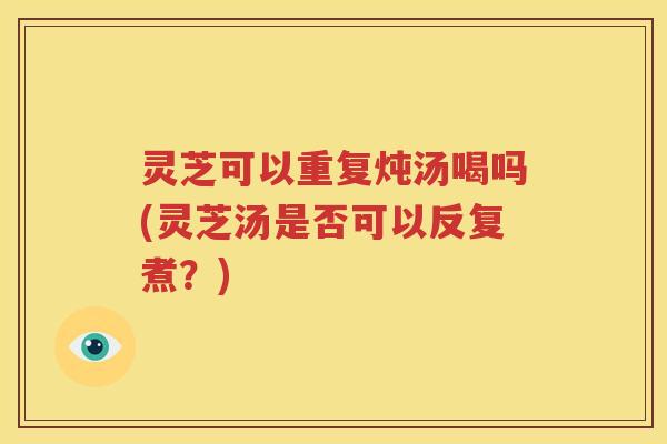 灵芝可以重复炖汤喝吗(灵芝汤是否可以反复煮？)
