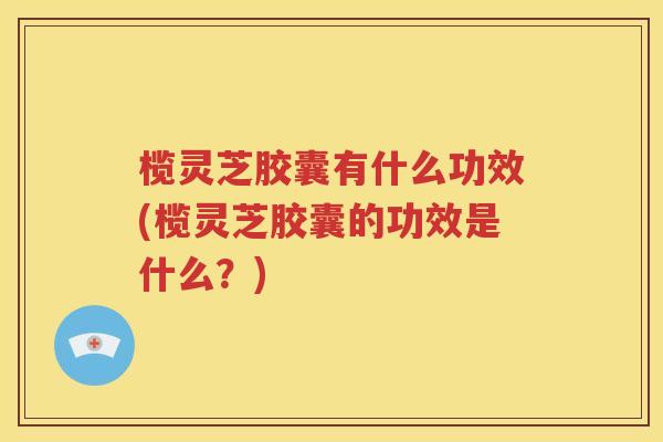 榄灵芝胶囊有什么功效(榄灵芝胶囊的功效是什么？)