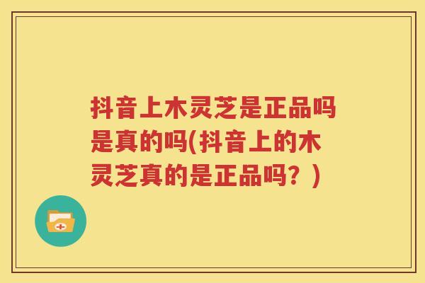 抖音上木灵芝是正品吗是真的吗(抖音上的木灵芝真的是正品吗？)