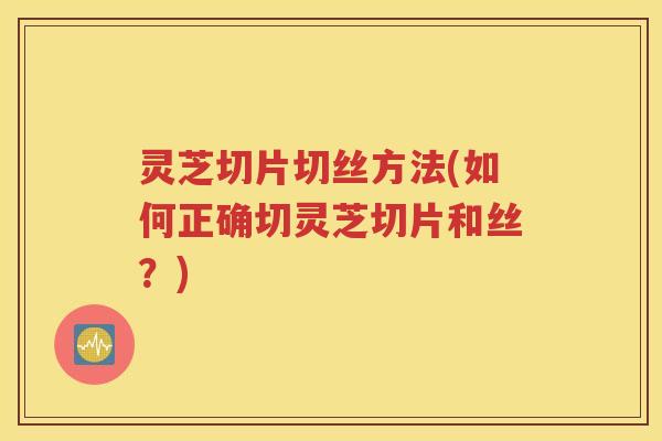 灵芝切片切丝方法(如何正确切灵芝切片和丝？)