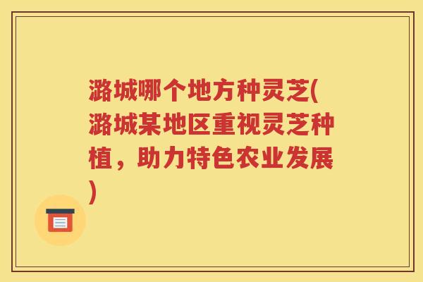 潞城哪个地方种灵芝(潞城某地区重视灵芝种植，助力特色农业发展)