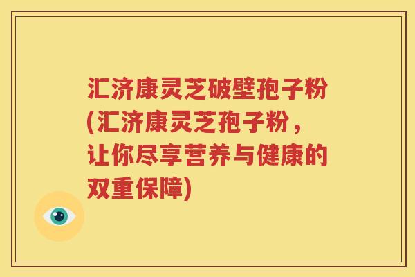 汇济康灵芝破壁孢子粉(汇济康灵芝孢子粉，让你尽享营养与健康的双重保障)