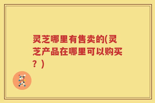 灵芝哪里有售卖的(灵芝产品在哪里可以购买？)