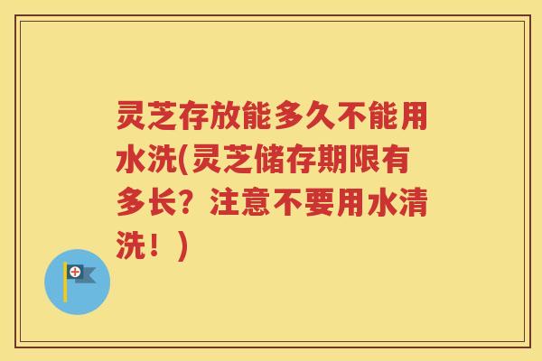 灵芝存放能多久不能用水洗(灵芝储存期限有多长？注意不要用水清洗！)