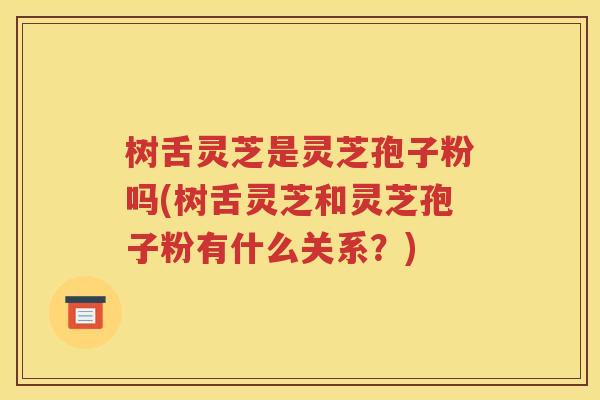 树舌灵芝是灵芝孢子粉吗(树舌灵芝和灵芝孢子粉有什么关系？)