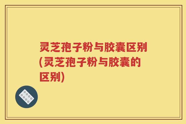 灵芝孢子粉与胶囊区别(灵芝孢子粉与胶囊的区别)