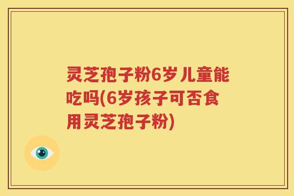灵芝孢子粉6岁儿童能吃吗(6岁孩子可否食用灵芝孢子粉)