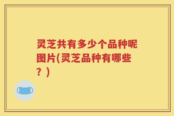 灵芝共有多少个品种呢图片(灵芝品种有哪些？)