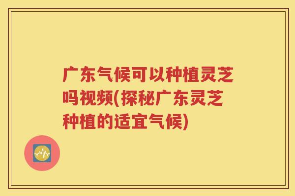 广东气候可以种植灵芝吗视频(探秘广东灵芝种植的适宜气候)