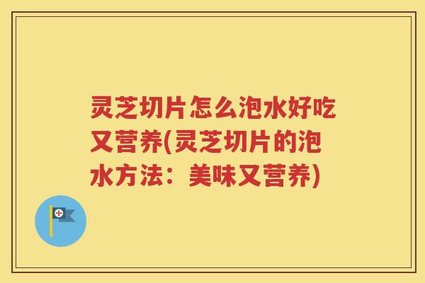 灵芝切片怎么泡水好吃又营养(灵芝切片的泡水方法：美味又营养)