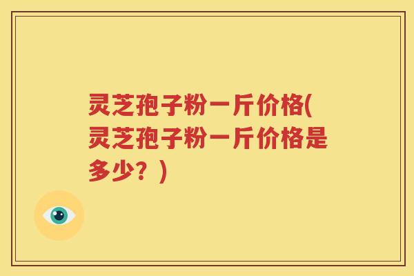灵芝孢子粉一斤价格(灵芝孢子粉一斤价格是多少？)