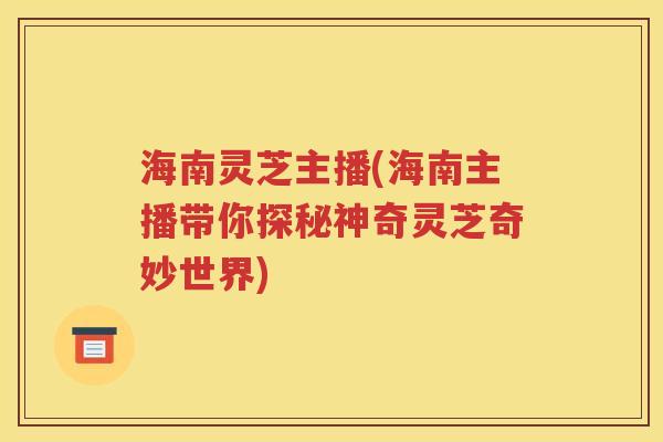 海南灵芝主播(海南主播带你探秘神奇灵芝奇妙世界)