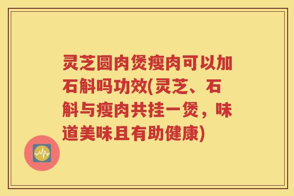 灵芝圆肉煲瘦肉可以加石斛吗功效(灵芝、石斛与瘦肉共挂一煲，味道美味且有助健康)
