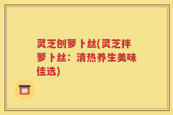 灵芝刨萝卜丝(灵芝拌萝卜丝：清热养生美味佳选)
