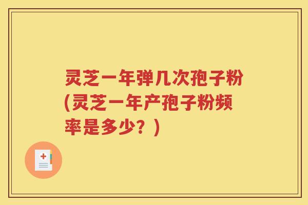 灵芝一年弹几次孢子粉(灵芝一年产孢子粉频率是多少？)