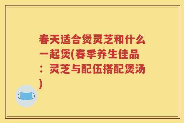 春天适合煲灵芝和什么一起煲(春季养生佳品：灵芝与配伍搭配煲汤)