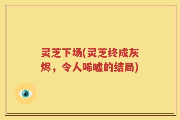 灵芝下场(灵芝终成灰烬，令人唏嘘的结局)