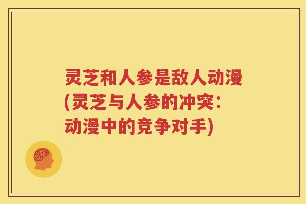 灵芝和人参是敌人动漫(灵芝与人参的冲突：动漫中的竞争对手)