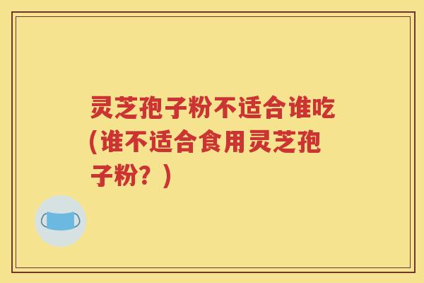 灵芝孢子粉不适合谁吃(谁不适合食用灵芝孢子粉？)