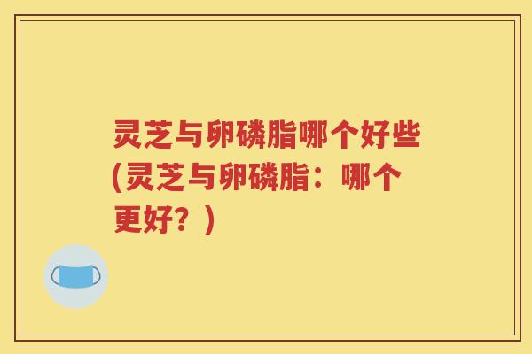 灵芝与卵磷脂哪个好些(灵芝与卵磷脂：哪个更好？)