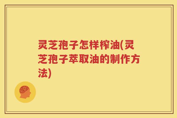 灵芝孢子怎样榨油(灵芝孢子萃取油的制作方法)